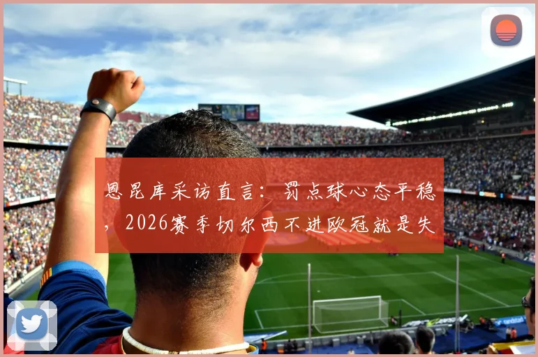 恩昆库采访直言:罚点球心态平稳,2026赛季切尔西不进欧冠就是失败!