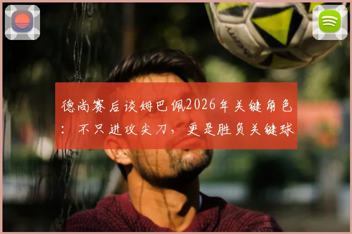 德尚赛后谈姆巴佩2026年关键角色:不只进攻尖刀,更是胜负关键球员