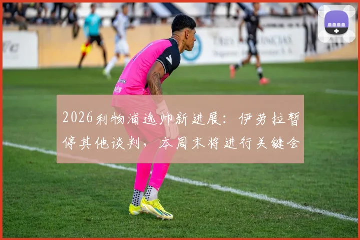 2026利物浦选帅新进展：伊劳拉暂停其他谈判，本周末将进行关键会面