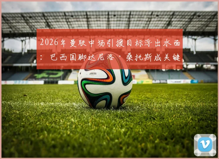 2026年曼联中场引援目标浮出水面：巴西国脚达尼洛·桑托斯成关键人选，技术特点与球队需求深度匹配