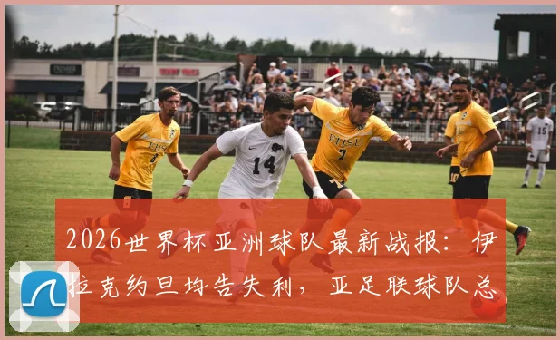 2026世界杯亚洲球队最新战报：伊拉克约旦均告失利，亚足联球队总战绩2胜4平2负深度解析