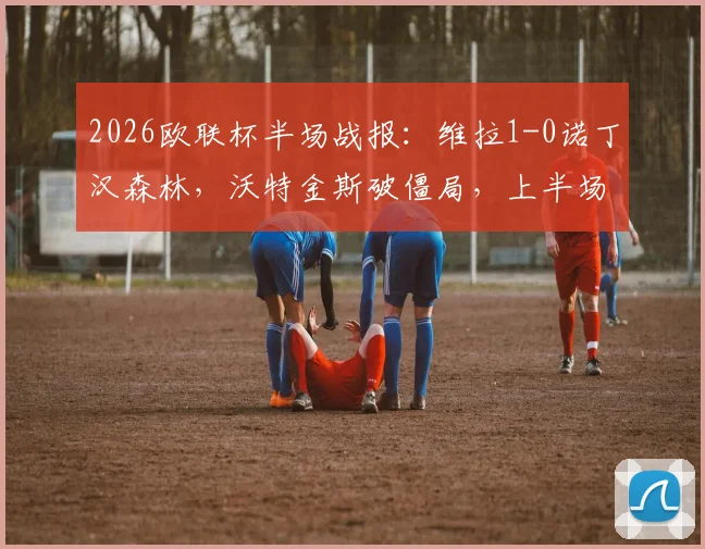 2026欧联杯半场战报：维拉1-0诺丁汉森林，沃特金斯破僵局，上半场战术解析与数据回顾