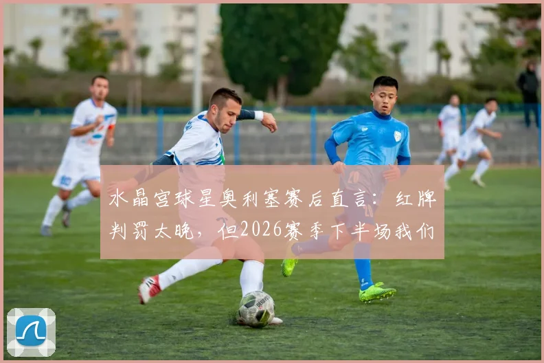 水晶宫球星奥利塞赛后直言:红牌判罚太晚,但2026赛季下半场我们本就踢得更好,深度解析比赛转折