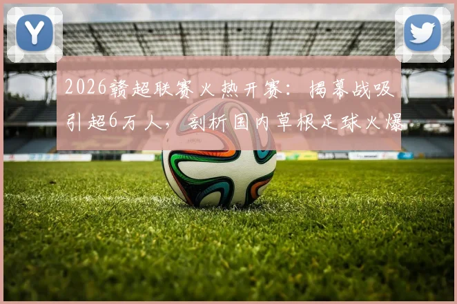 2026赣超联赛火热开赛:揭幕战吸引超6万人,剖析国内草根足球火爆原因与观赛指南