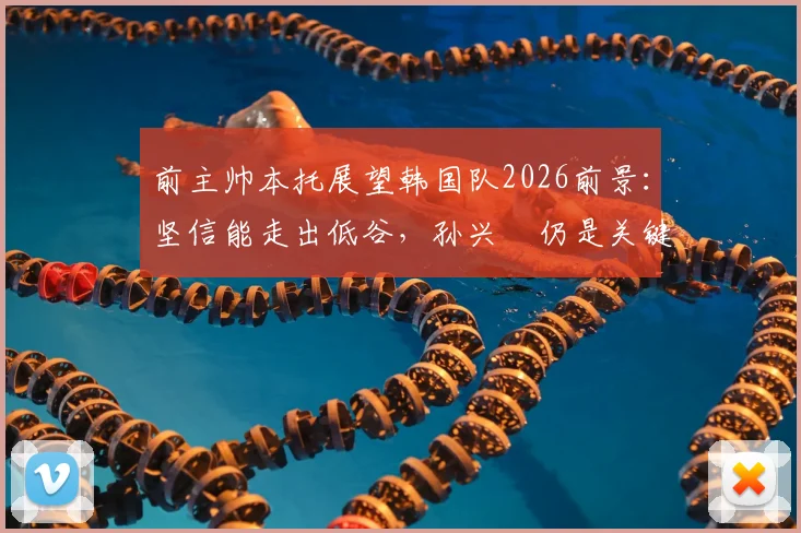 前主帅本托展望韩国队2026前景：坚信能走出低谷，孙兴慜仍是关键领袖与贡献者