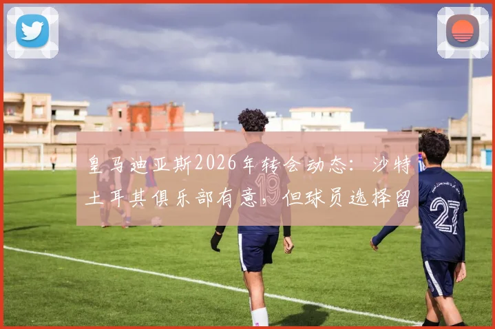 皇马迪亚斯2026年转会动态：沙特土耳其俱乐部有意，但球员选择留队，未来前景分析与薪资传闻详解