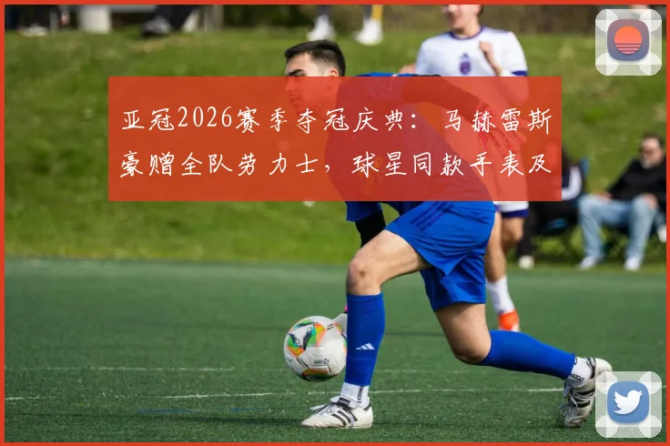 亚冠2026赛季夺冠庆典：马赫雷斯豪赠全队劳力士，球星同款手表及足球圈赠礼文化盘点
