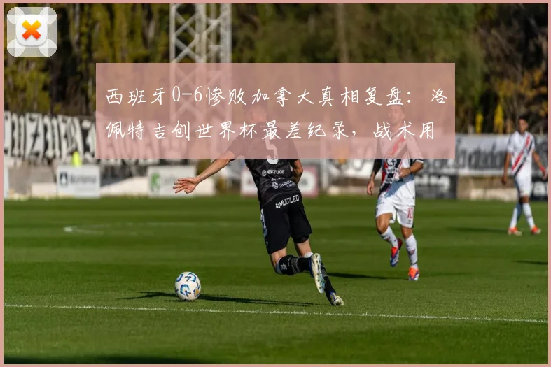 西班牙0-6惨败加拿大真相复盘:洛佩特吉创世界杯最差纪录,战术用人全解析