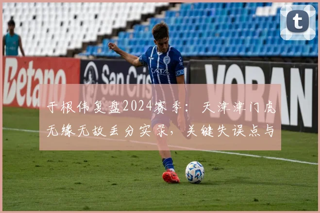 于根伟复盘2024赛季:天津津门虎无缘无故丢分实录,关键失误点与未来调整方向