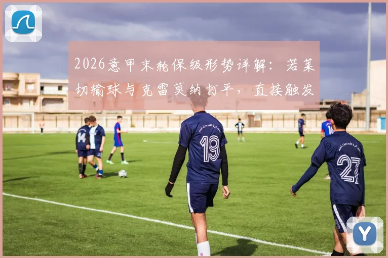 2026意甲末轮保级形势详解：若莱切输球与克雷莫纳打平，直接触发两回合附加赛规则