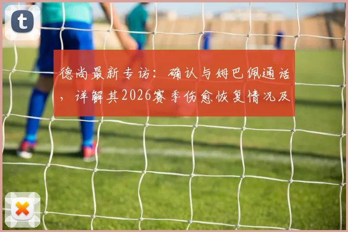 德尚最新专访：确认与姆巴佩通话，详解其2026赛季伤愈恢复情况及最新状态