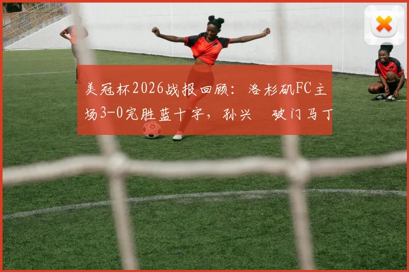 美冠杯2026战报回顾：洛杉矶FC主场3-0完胜蓝十字，孙兴慜破门马丁内斯双响关键表现