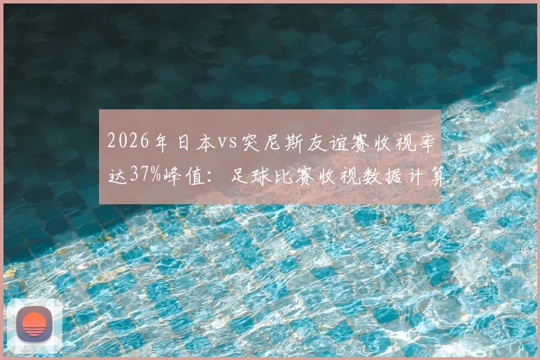 2026年日本vs突尼斯友谊赛收视率达37%峰值:足球比赛收视数据计算方法与日本市场观察