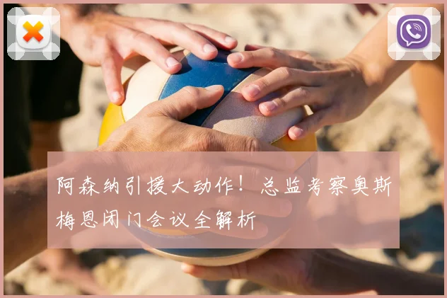 阿森纳引援大动作!总监考察奥斯梅恩闭门会议全解析
