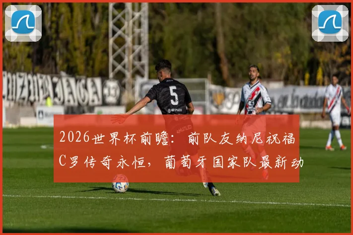 2026世界杯前瞻：前队友纳尼祝福C罗传奇永恒，葡萄牙国家队最新动态与未来展望全解析