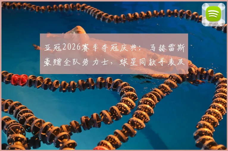亚冠2026赛季夺冠庆典：马赫雷斯豪赠全队劳力士，球星同款手表及足球圈赠礼文化盘点
