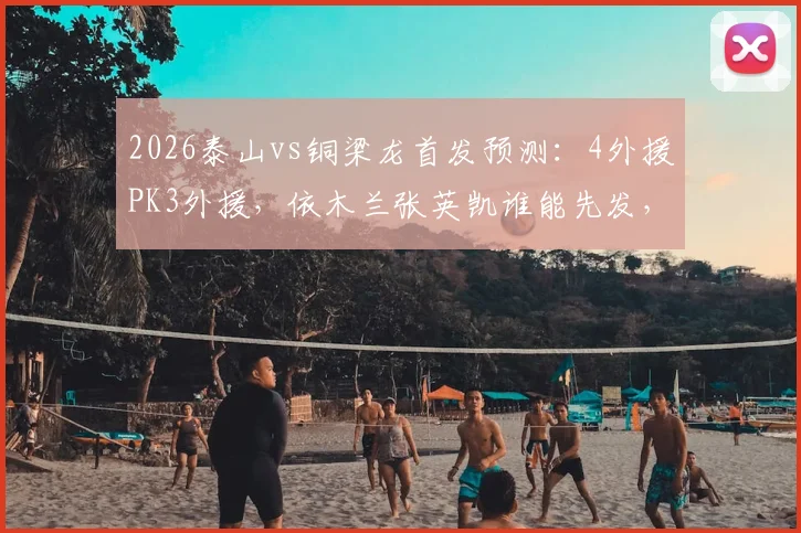2026泰山vs铜梁龙首发预测:4外援PK3外援,依木兰张英凯谁能先发,附外援实力解析