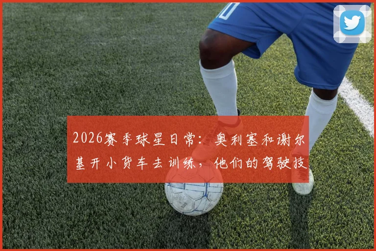 2026赛季球星日常:奥利塞和谢尔基开小货车去训练,他们的驾驶技术到底怎么样?