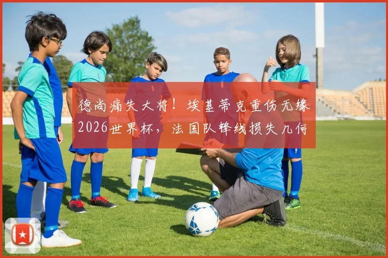 德尚痛失大将!埃基蒂克重伤无缘2026世界杯,法国队锋线损失几何?未来谁顶替他?