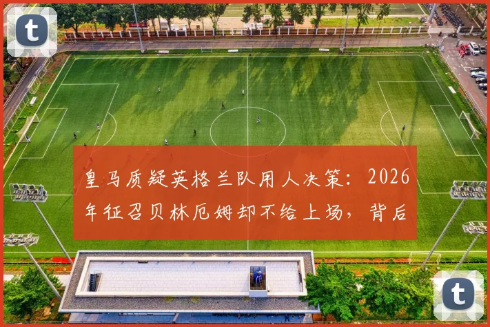 皇马质疑英格兰队用人决策：2026年征召贝林厄姆却不给上场，背后原因是什么？