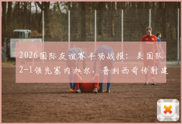 2026国际友谊赛半场战报:美国队2-1领先塞内加尔,普利西奇传射建功,马内为球队挽回颜面