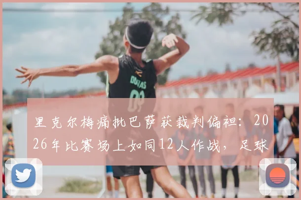 里克尔梅痛批巴萨获裁判偏袒：2026年比赛场上如同12人作战，足球公正性再遭质疑