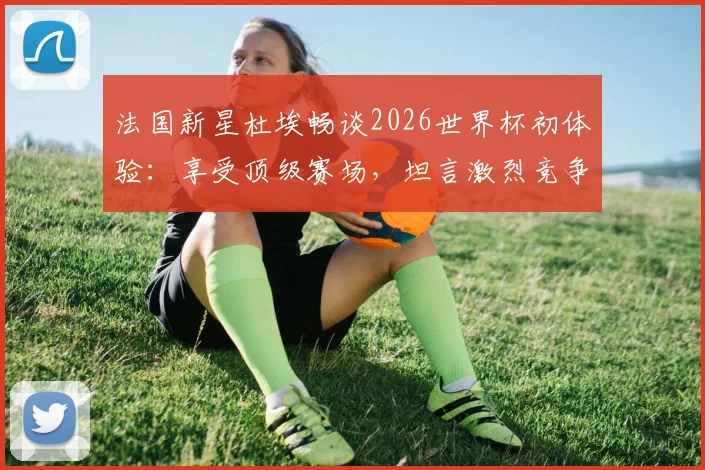 法国新星杜埃畅谈2026世界杯初体验:享受顶级赛场,坦言激烈竞争是团队进步催化剂