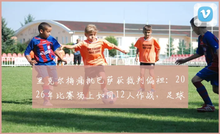 里克尔梅痛批巴萨获裁判偏袒:2026年比赛场上如同12人作战,足球公正性再遭质疑