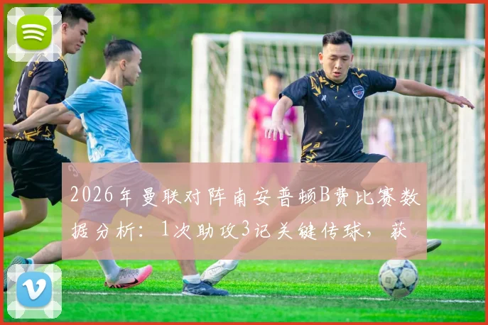 2026年曼联对阵南安普顿B费比赛数据分析：1次助攻3记关键传球，获评7.7分助球队取胜