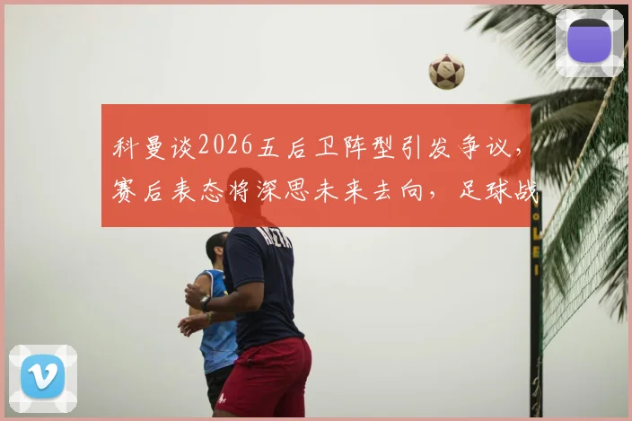 科曼谈2026五后卫阵型引发争议，赛后表态将深思未来去向，足球战术复盘分析