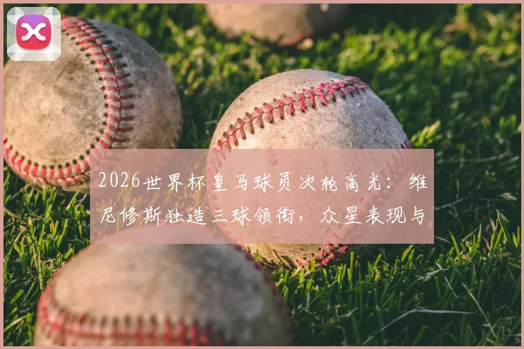 2026世界杯皇马球员次轮高光：维尼修斯独造三球领衔，众星表现与俱乐部状态对比深度盘点
