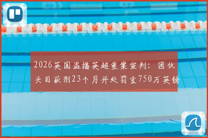 2026英国盗播英超重案宣判：团伙头目获刑23个月并处罚金750万英镑，体育版权保护再升级