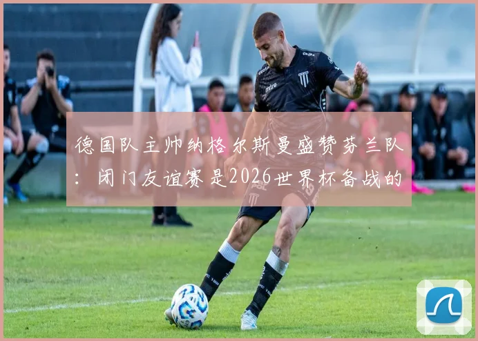 德国队主帅纳格尔斯曼盛赞芬兰队:闭门友谊赛是2026世界杯备战的秘密武器