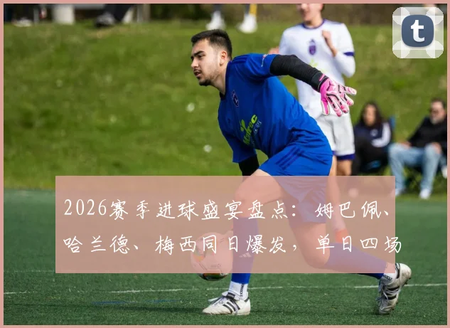 2026赛季进球盛宴盘点:姆巴佩、哈兰德、梅西同日爆发,单日四场狂轰16球全回顾