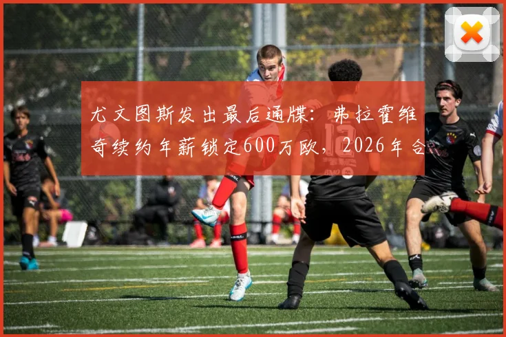 尤文图斯发出最后通牒：弗拉霍维奇续约年薪锁定600万欧，2026年合同到期谈不拢就走人