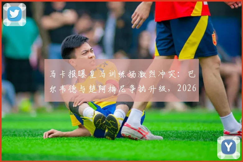 马卡报曝皇马训练场激烈冲突:巴尔韦德与楚阿梅尼争执升级,2026赛季更衣室危机浮现