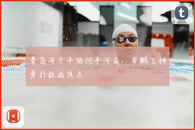 青岛海牛半场闷平河南，牟鹏飞神勇扑救成焦点