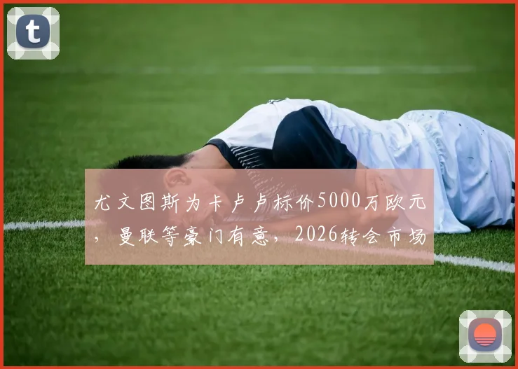 尤文图斯为卡卢卢标价5000万欧元，曼联等豪门有意，2026转会市场重磅消息解析