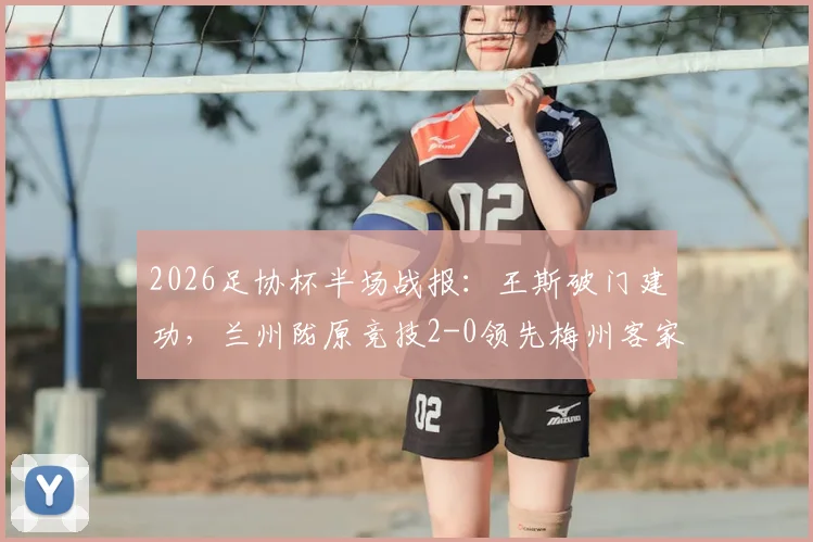 2026足协杯半场战报：王斯破门建功，兰州陇原竞技2-0领先梅州客家，看比赛走势与关键数据解析