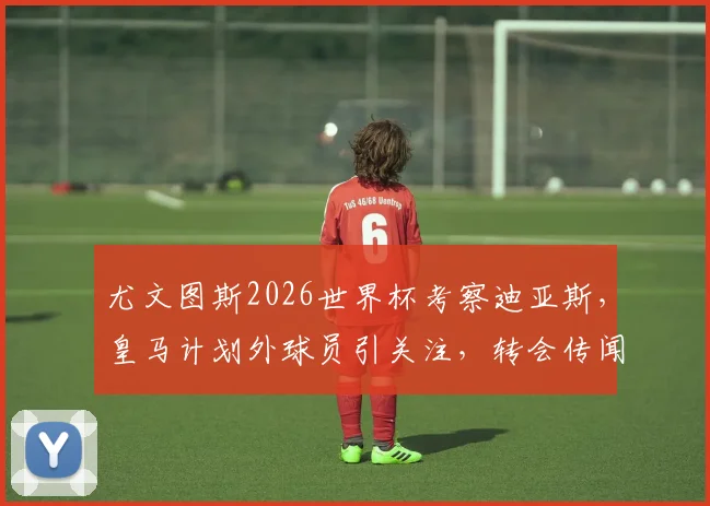 尤文图斯2026世界杯考察迪亚斯,皇马计划外球员引关注,转会传闻深度解析