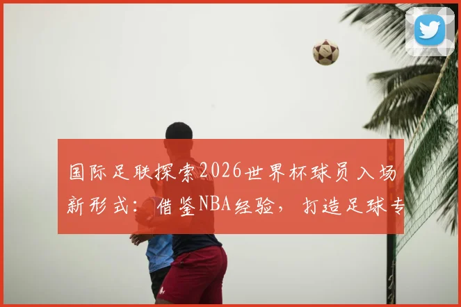 国际足联探索2026世界杯球员入场新形式:借鉴NBA经验,打造足球专属仪式感