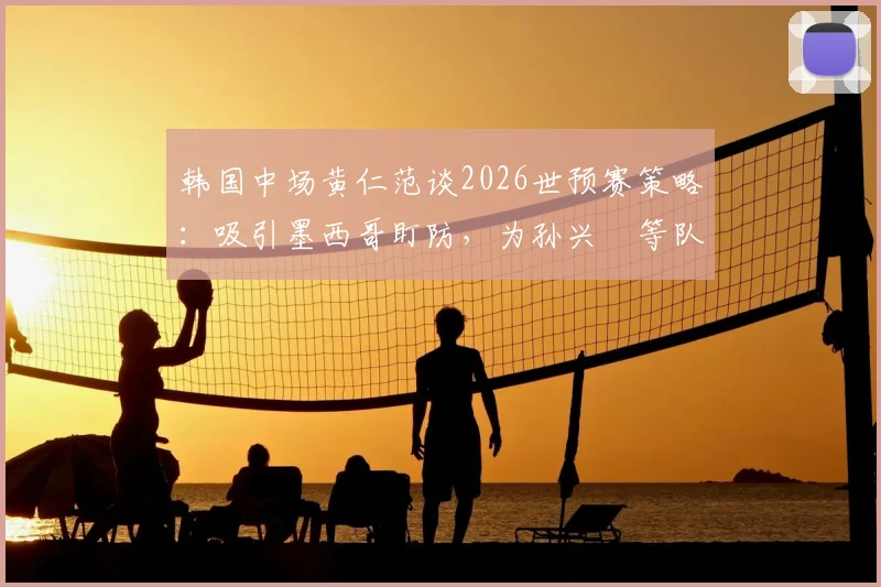 韩国中场黄仁范谈2026世预赛策略:吸引墨西哥盯防,为孙兴慜等队友创造破门良机