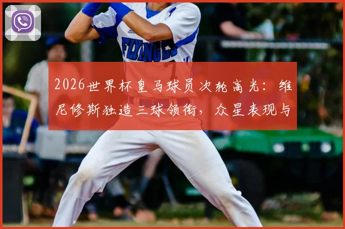 2026世界杯皇马球员次轮高光：维尼修斯独造三球领衔，众星表现与俱乐部状态对比深度盘点