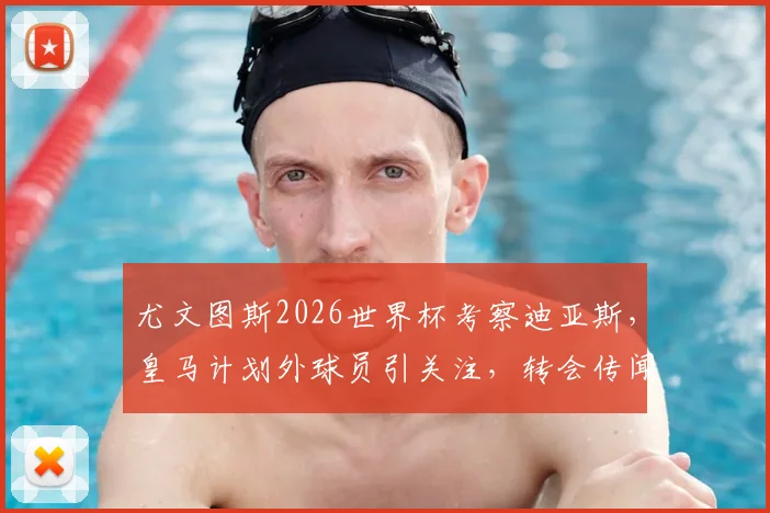 尤文图斯2026世界杯考察迪亚斯,皇马计划外球员引关注,转会传闻深度解析