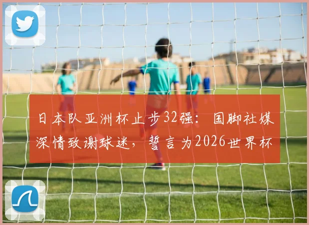 日本队亚洲杯止步32强：国脚社媒深情致谢球迷，誓言为2026世界杯更强归来