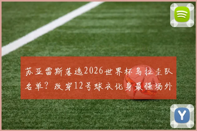苏亚雷斯落选2026世界杯乌拉圭队名单?改穿12号球衣化身最强场外第十二人引热议