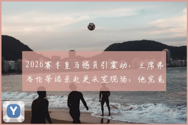 2026赛季皇马憾负引震动,主席弗洛伦蒂诺亲赴更衣室现场,他究竟对球员说了什么?最新内幕消息解读
