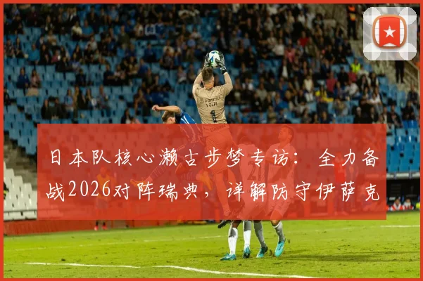 日本队核心濑古步梦专访:全力备战2026对阵瑞典,详解防守伊萨克与哲凯赖什关键策略