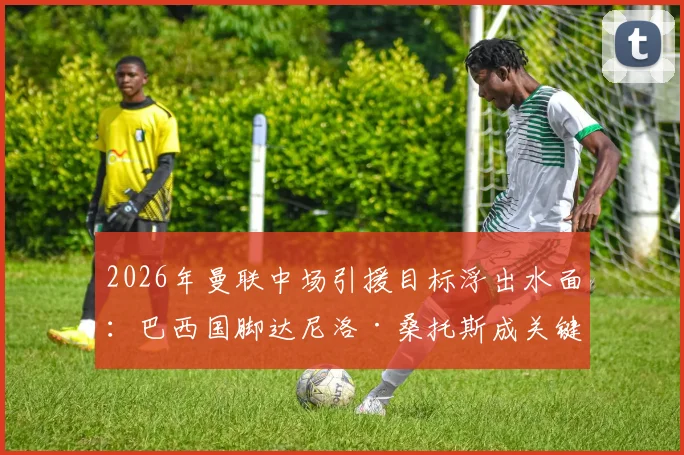 2026年曼联中场引援目标浮出水面：巴西国脚达尼洛·桑托斯成关键人选，技术特点与球队需求深度匹配