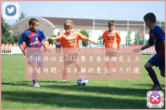 于根伟坦言2026赛季每场都有主力伤停难题，深度解析青岛海牛外援阵容真实实力